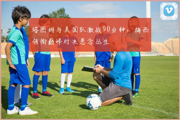 塔图姆与美国队激战90分钟,梅西领衔巅峰对决悬念丛生 - 开云APP