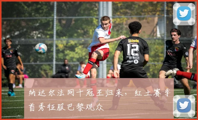 纳达尔法网十冠王归来,红土赛季首秀征服巴黎观众